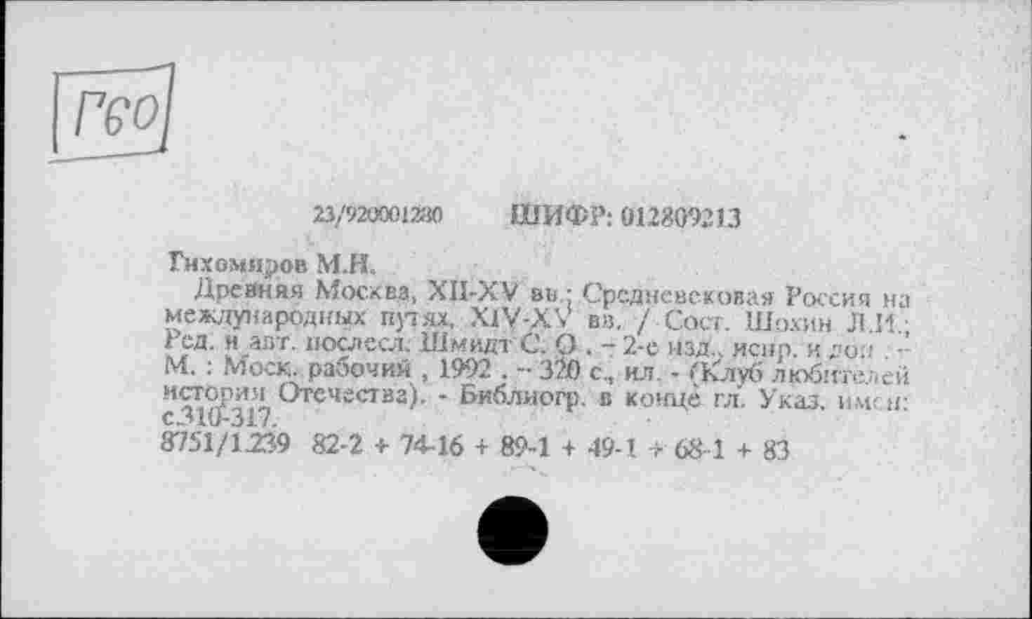 ﻿23/920001280 ШИФР: 012809213
Тихомиров М.Н.
Древняя Москва, XII-XV в».: Средневековая Россия на международных прях, X1V-XV вв. / Сост. Шохин Л.11.; Ред. и .авт. послесл. Шмидт С, О . - 2-е изд., испр. и до.т -М, : Моск, рабочий , 1992 . -• 320 с., ил. - (Клуб любителей мстори^ч Отечества). - Библиогр. в конце гл. Указ. имен: 8751/1.239 82-2 + 7446 + 894 + 49-1 + 68-1 + 83